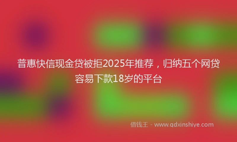 普惠快信现金贷被拒2025年推荐，归纳五个网贷容易下款18岁的平台