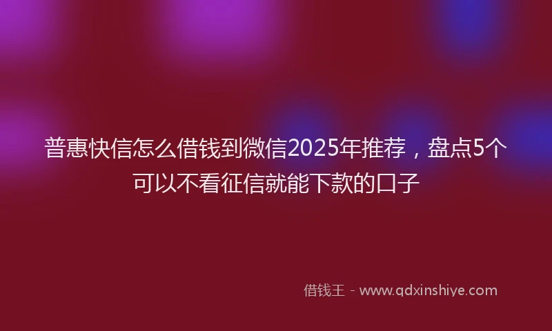 普惠快信怎么借钱到微信2025年推荐，盘点5个可以不看征信就能下款的口子