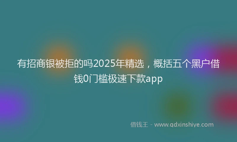 有招商银被拒的吗2025年精选，概括五个黑户借钱0门槛极速下款app