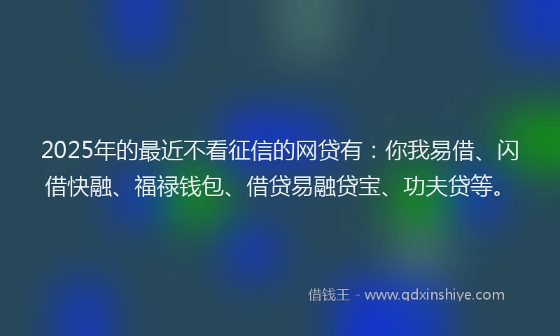 2025年的最近不看征信的网贷有：你我易借、闪借快融、福禄钱包、借贷易融贷宝、功夫贷等。