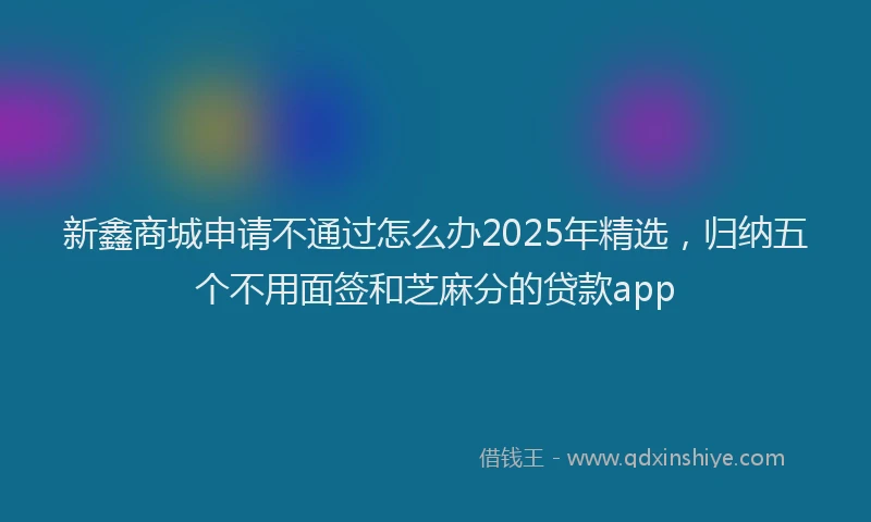 新鑫商城申请不通过怎么办2025年精选，归纳五个不用面签和芝麻分的贷款app