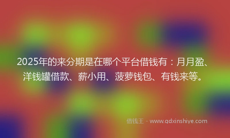 2025年的来分期是在哪个平台借钱有：月月盈、洋钱罐借款、薪小用、菠萝钱包、有钱来等。