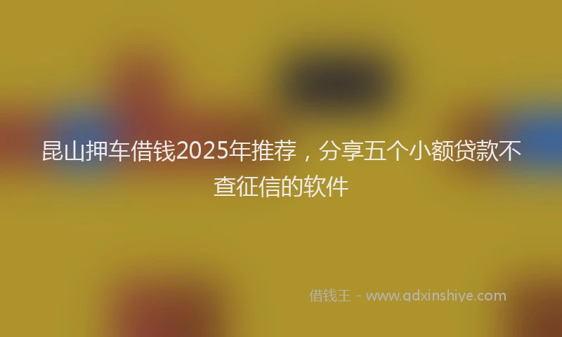 昆山押车借钱2025年推荐，分享五个小额贷款不查征信的软件