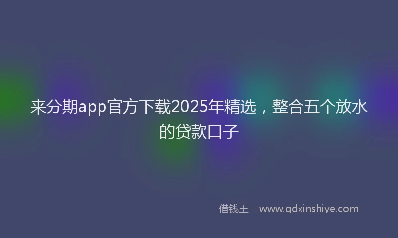 来分期app官方下载2025年精选，整合五个放水的贷款口子