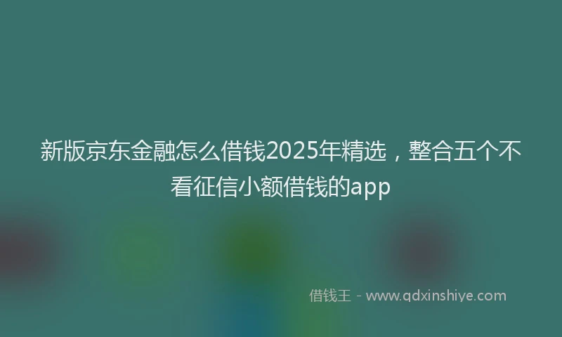 新版京东金融怎么借钱2025年精选，整合五个不看征信小额借钱的app