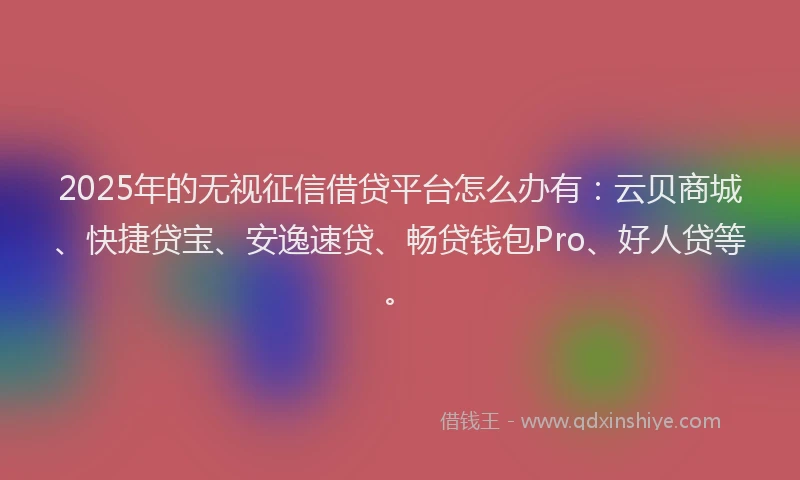 2025年的无视征信借贷平台怎么办有：云贝商城、快捷贷宝、安逸速贷、畅贷钱包Pro、好人贷等。
