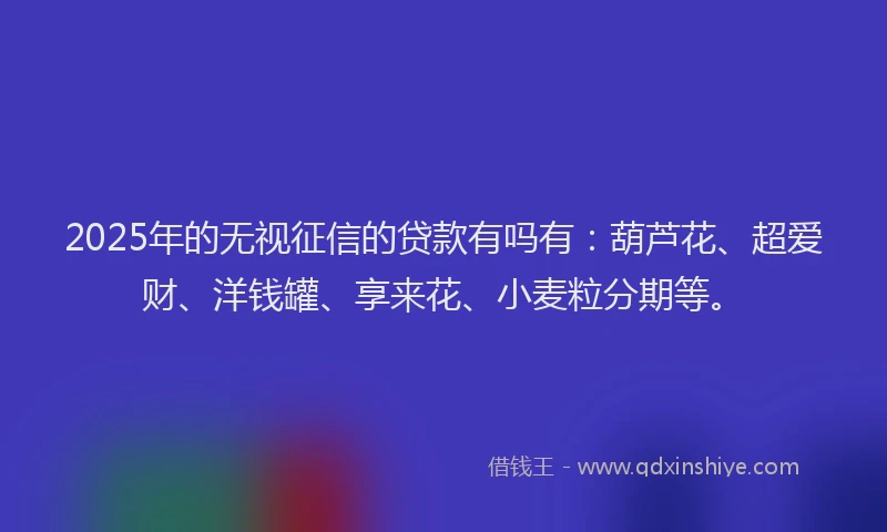 2025年的无视征信的贷款有吗有：葫芦花、超爱财、洋钱罐、享来花、小麦粒分期等。
