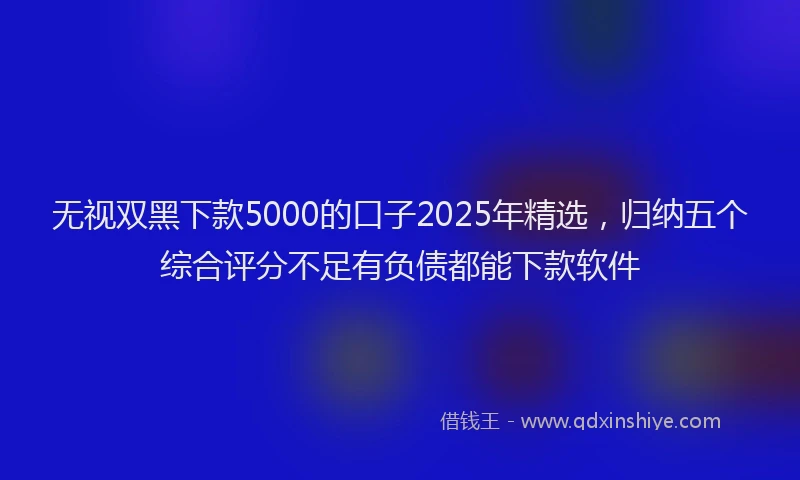 无视双黑下款5000的口子2025年精选，归纳五个综合评分不足有负债都能下款软件