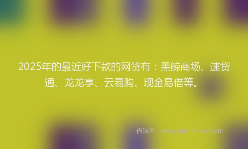 2025年的最近好下款的网贷有：黑鲸商场、速贷通、龙龙享、云易购、现金易借等。