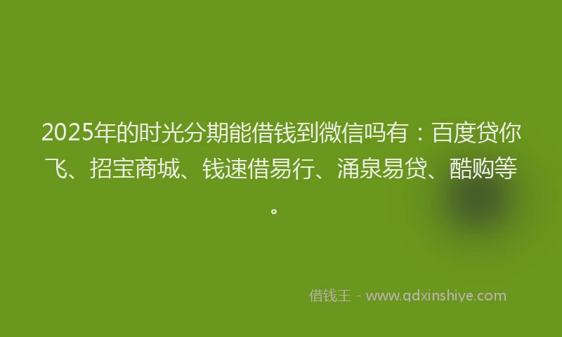 2025年的时光分期能借钱到微信吗有：百度贷你飞、招宝商城、钱速借易行、涌泉易贷、酷购等。