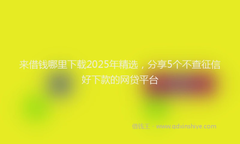 来借钱哪里下载2025年精选，分享5个不查征信好下款的网贷平台