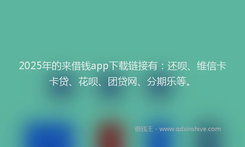 2025年的来借钱app下载链接有：还呗、维信卡卡贷、花呗、团贷网、分期乐等。