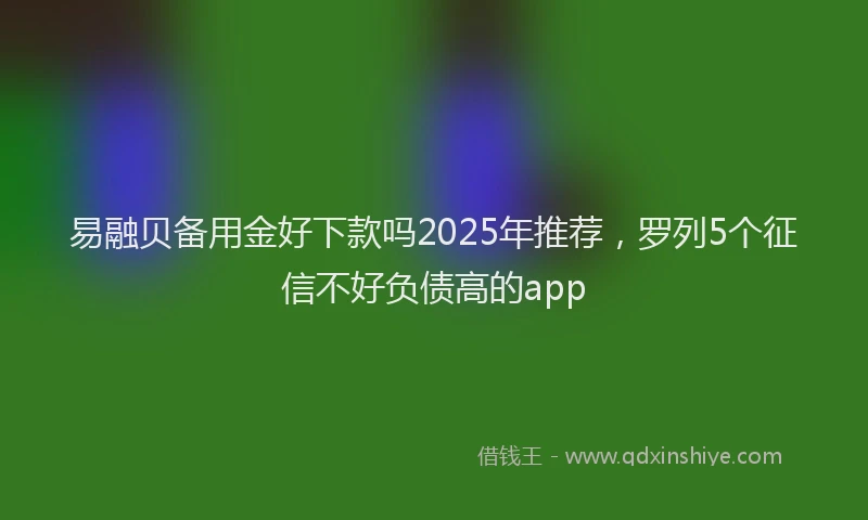 易融贝备用金好下款吗2025年推荐，罗列5个征信不好负债高的app