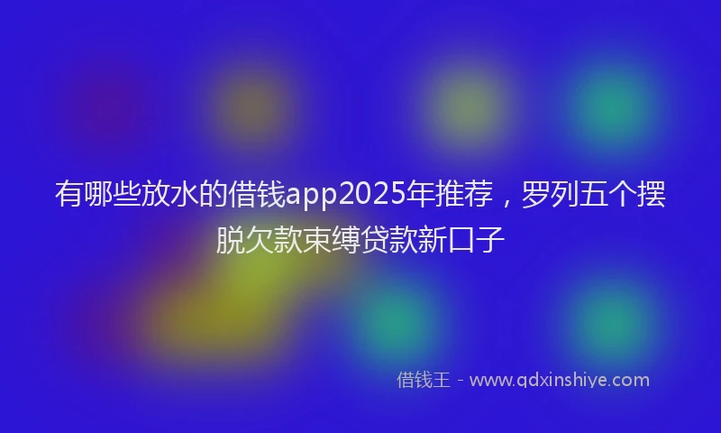 有哪些放水的借钱app2025年推荐，罗列五个摆脱欠款束缚贷款新口子