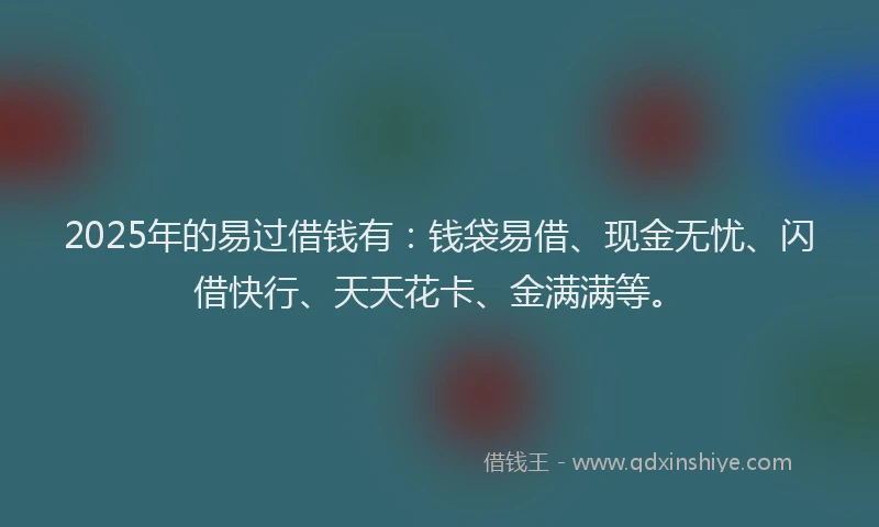 2025年的易过借钱有：钱袋易借、现金无忧、闪借快行、天天花卡、金满满等。