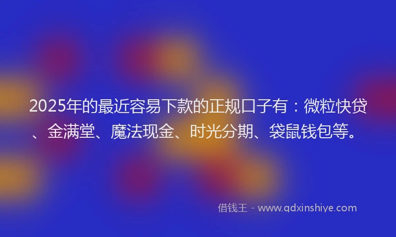 2025年的最近容易下款的正规口子有：微粒快贷、金满堂、魔法现金、时光分期、袋鼠钱包等。
