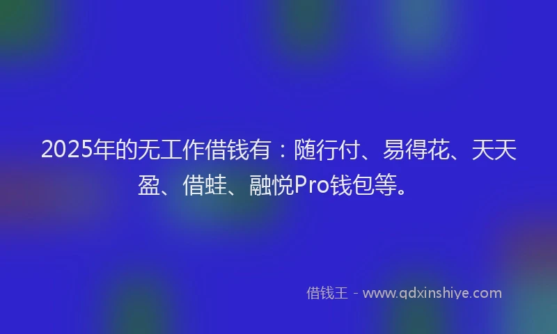 2025年的无工作借钱有：随行付、易得花、天天盈、借蛙、融悦Pro钱包等。