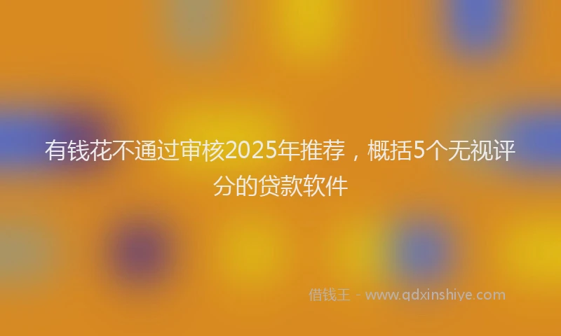 有钱花不通过审核2025年推荐，概括5个无视评分的贷款软件