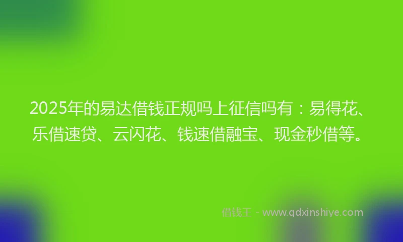 2025年的易达借钱正规吗上征信吗有：易得花、乐借速贷、云闪花、钱速借融宝、现金秒借等。
