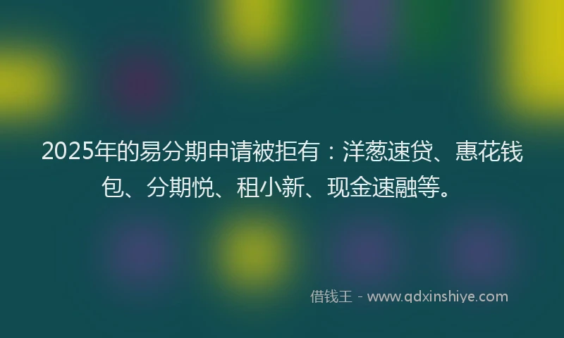 2025年的易分期申请被拒有：洋葱速贷、惠花钱包、分期悦、租小新、现金速融等。