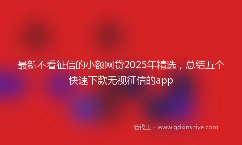 最新不看征信的小额网贷2025年精选，总结五个快速下款无视征信的app