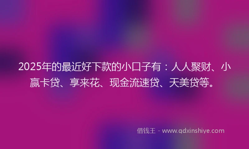 2025年的最近好下款的小口子有：人人聚财、小赢卡贷、享来花、现金流速贷、天美贷等。