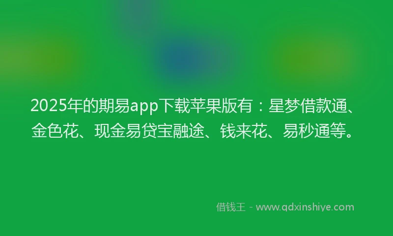2025年的期易app下载苹果版有：星梦借款通、金色花、现金易贷宝融途、钱来花、易秒通等。