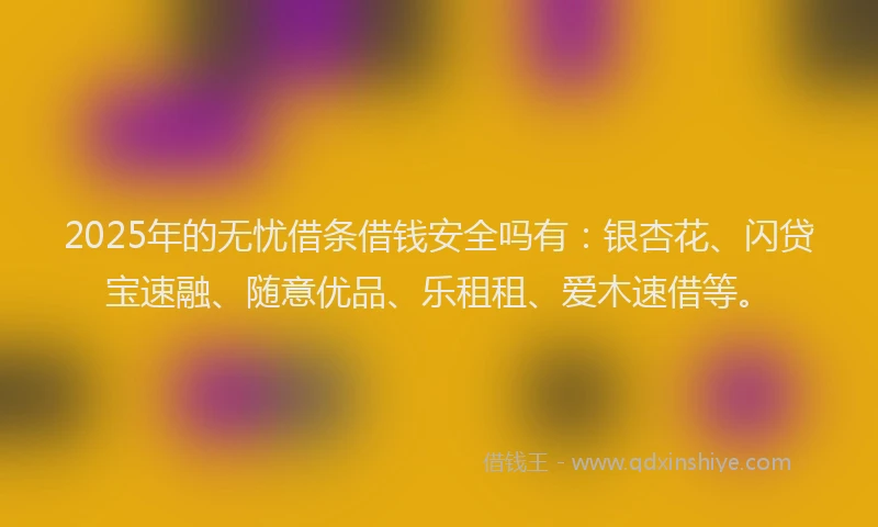 2025年的无忧借条借钱安全吗有：银杏花、闪贷宝速融、随意优品、乐租租、爱木速借等。