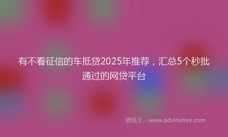 有不看征信的车抵贷2025年推荐，汇总5个秒批通过的网贷平台
