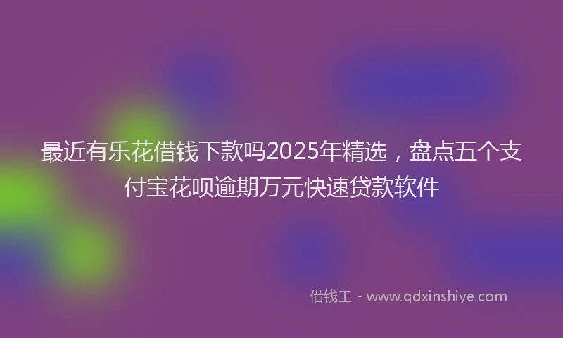 最近有乐花借钱下款吗2025年精选，盘点五个支付宝花呗逾期万元快速贷款软件