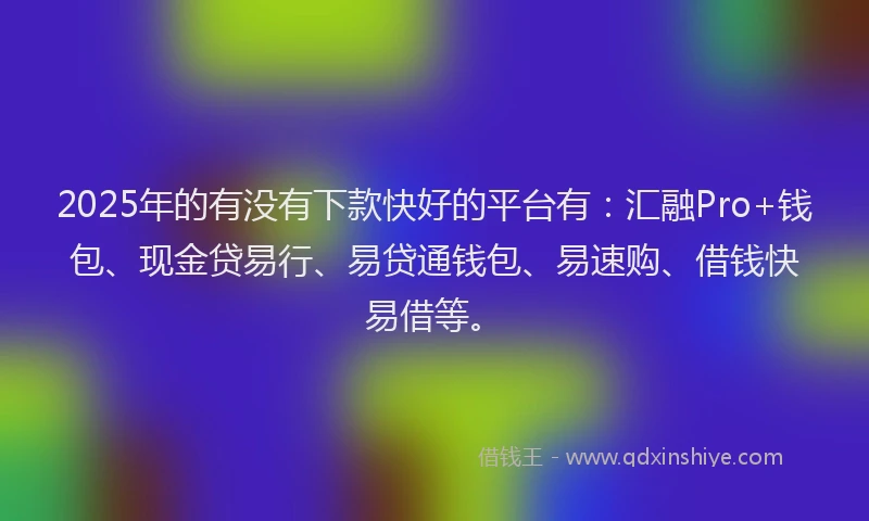 2025年的有没有下款快好的平台有：汇融Pro+钱包、现金贷易行、易贷通钱包、易速购、借钱快易借等。