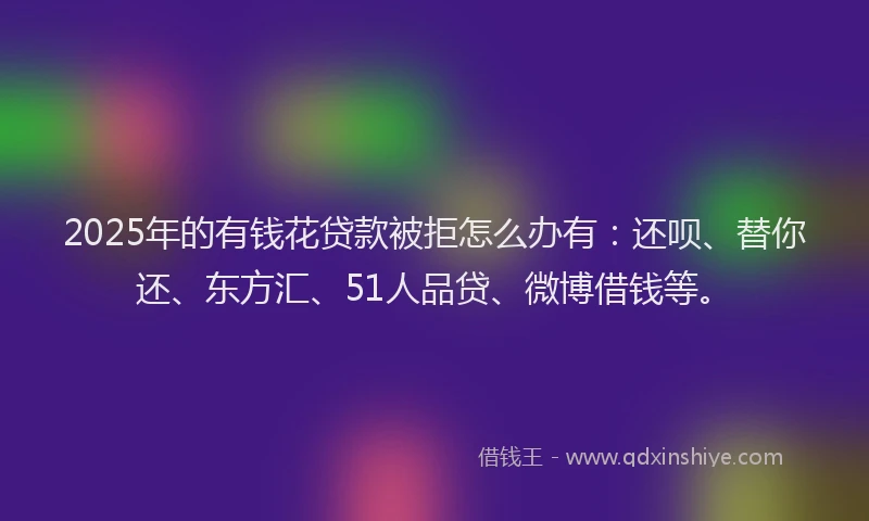 2025年的有钱花贷款被拒怎么办有：还呗、替你还、东方汇、51人品贷、微博借钱等。