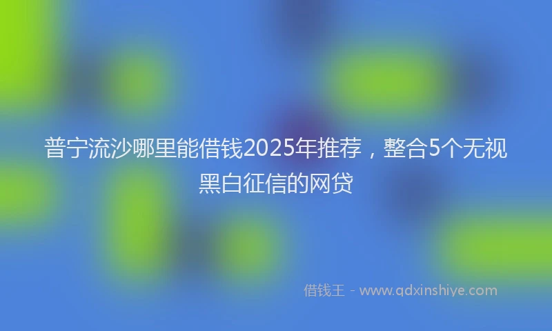 普宁流沙哪里能借钱2025年推荐，整合5个无视黑白征信的网贷