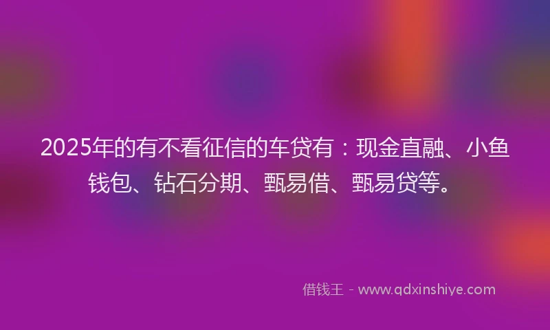 2025年的有不看征信的车贷有：现金直融、小鱼钱包、钻石分期、甄易借、甄易贷等。