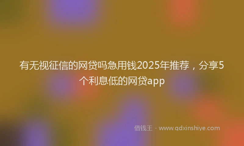 有无视征信的网贷吗急用钱2025年推荐，分享5个利息低的网贷app
