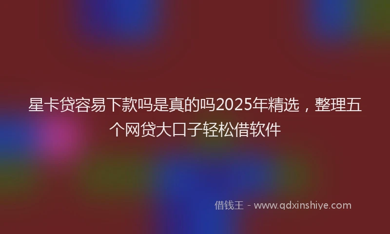星卡贷容易下款吗是真的吗2025年精选，整理五个网贷大口子轻松借软件