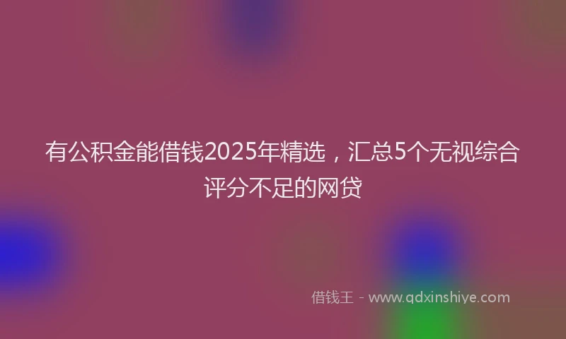 有公积金能借钱2025年精选，汇总5个无视综合评分不足的网贷