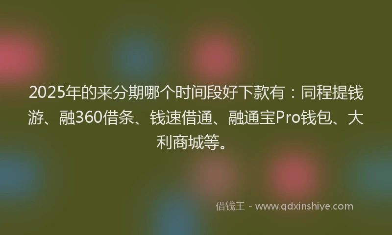 2025年的来分期哪个时间段好下款有：同程提钱游、融360借条、钱速借通、融通宝Pro钱包、大利商城等。