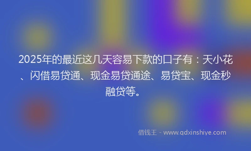 2025年的最近这几天容易下款的口子有：天小花、闪借易贷通、现金易贷通途、易贷宝、现金秒融贷等。