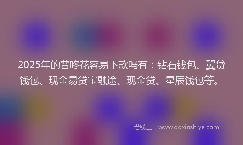 2025年的普咚花容易下款吗有：钻石钱包、翼贷钱包、现金易贷宝融途、现金贷、星辰钱包等。