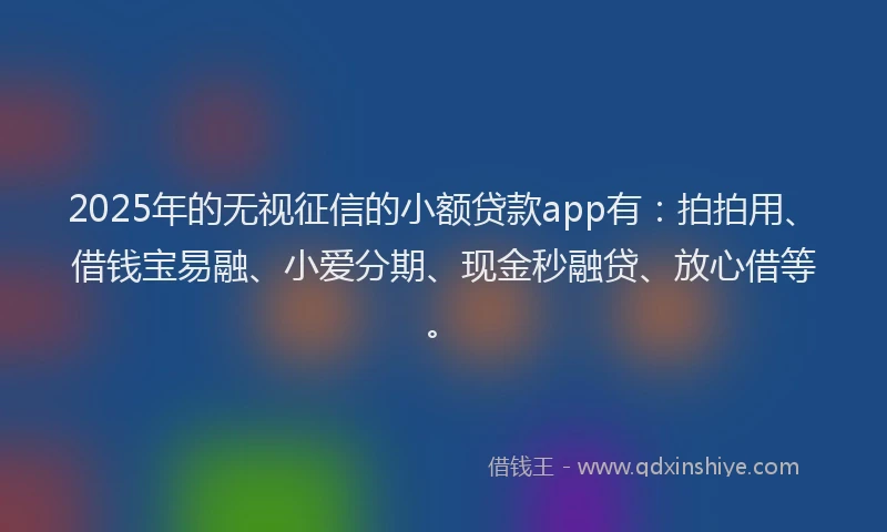 2025年的无视征信的小额贷款app有：拍拍用、借钱宝易融、小爱分期、现金秒融贷、放心借等。
