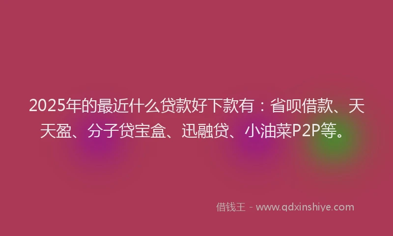 2025年的最近什么贷款好下款有：省呗借款、天天盈、分子贷宝盒、迅融贷、小油菜P2P等。