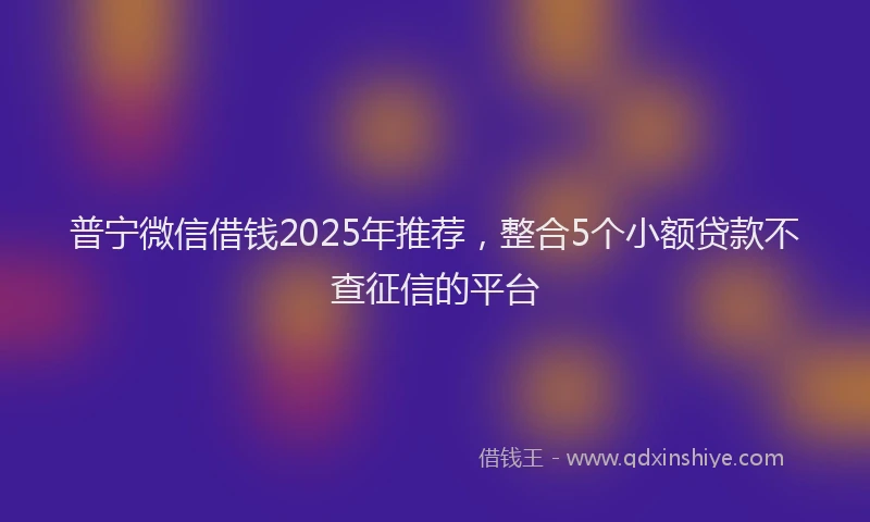 普宁微信借钱2025年推荐，整合5个小额贷款不查征信的平台