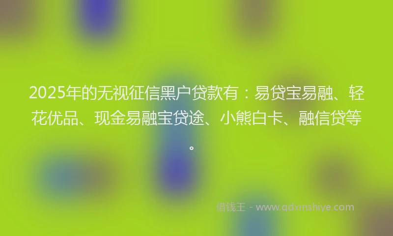 2025年的无视征信黑户贷款有：易贷宝易融、轻花优品、现金易融宝贷途、小熊白卡、融信贷等。