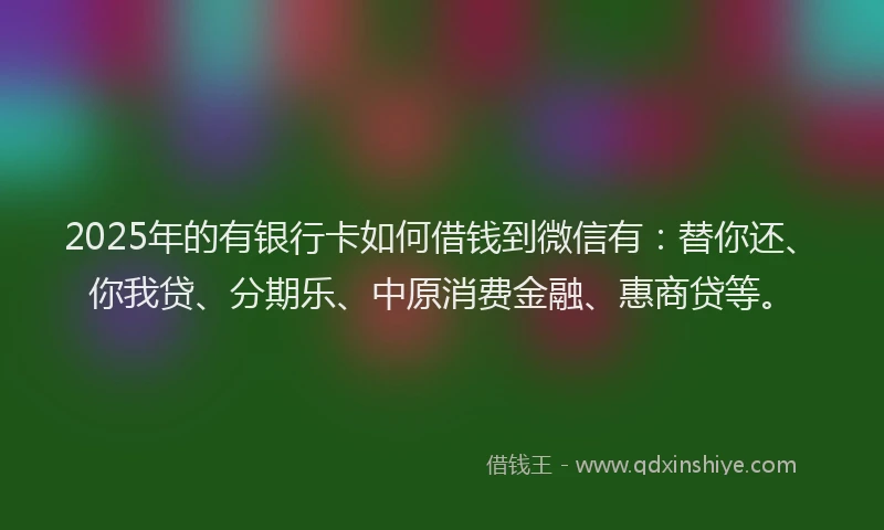 2025年的有银行卡如何借钱到微信有：替你还、你我贷、分期乐、中原消费金融、惠商贷等。