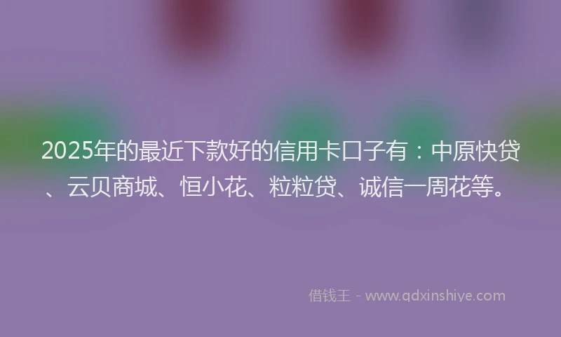 2025年的最近下款好的信用卡口子有：中原快贷、云贝商城、恒小花、粒粒贷、诚信一周花等。