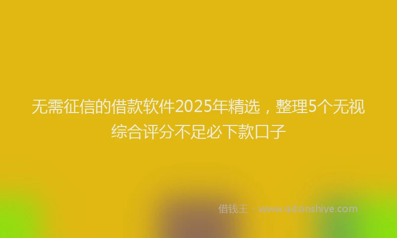 无需征信的借款软件2025年精选，整理5个无视综合评分不足必下款口子