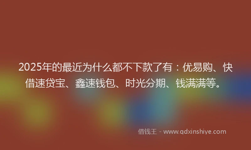 2025年的最近为什么都不下款了有：优易购、快借速贷宝、鑫速钱包、时光分期、钱满满等。