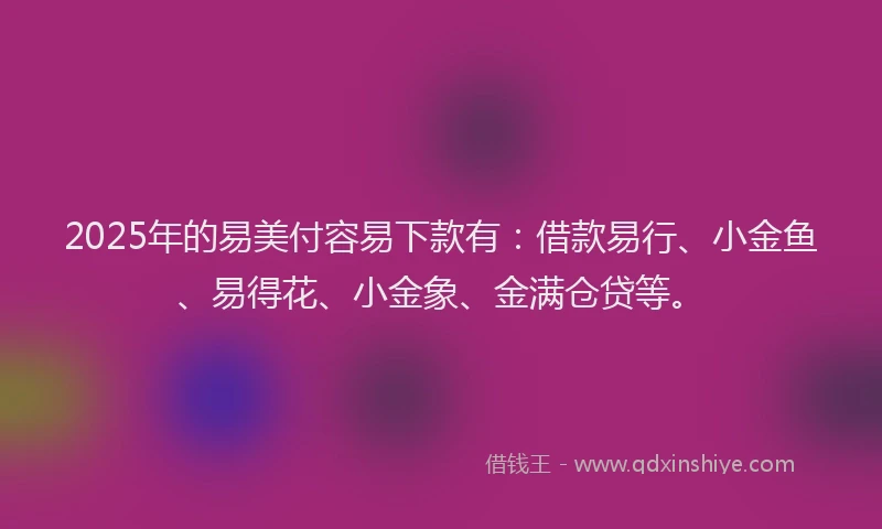 2025年的易美付容易下款有：借款易行、小金鱼、易得花、小金象、金满仓贷等。