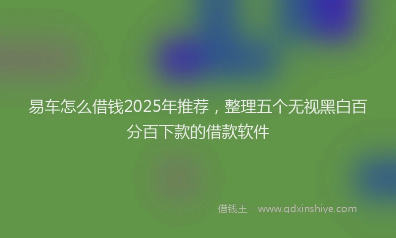 易车怎么借钱2025年推荐，整理五个无视黑白百分百下款的借款软件